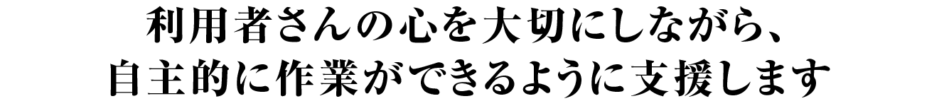 利用者さんの心を大切にしながら、自主的に作業ができるように支援します